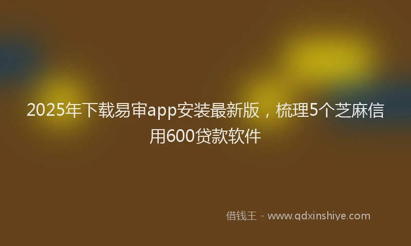 2025年下载易审app安装最新版，梳理5个芝麻信用600贷款软件