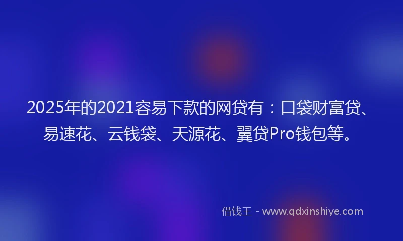 2025年的2021容易下款的网贷有：口袋财富贷、易速花、云钱袋、天源花、翼贷Pro钱包等。