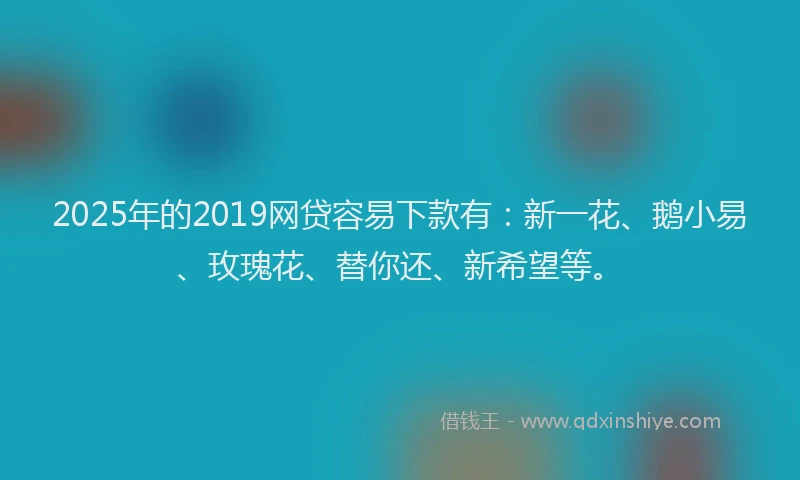 2025年的2019网贷容易下款有：新一花、鹅小易、玫瑰花、替你还、新希望等。