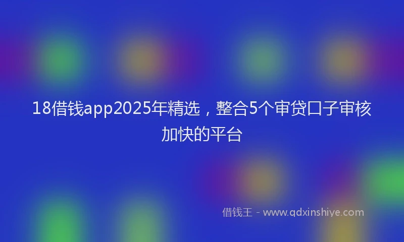 18借钱app2025年精选，整合5个审贷口子审核加快的平台