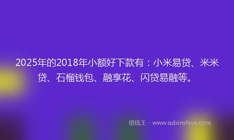 2025年的2018年小额好下款有：小米易贷、米米贷、石榴钱包、融享花、闪贷易融等。
