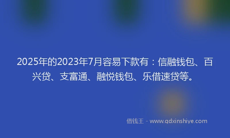 2025年的2023年7月容易下款有：信融钱包、百兴贷、支富通、融悦钱包、乐借速贷等。