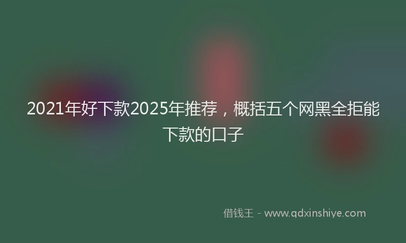 2021年好下款2025年推荐，概括五个网黑全拒能下款的口子