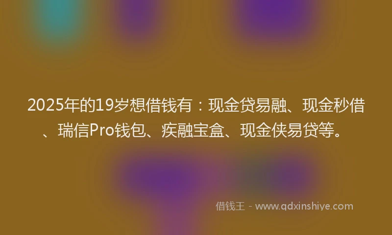 2025年的19岁想借钱有：现金贷易融、现金秒借、瑞信Pro钱包、疾融宝盒、现金侠易贷等。
