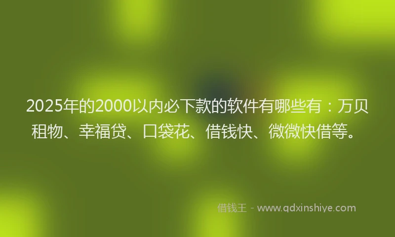 2025年的2000以内必下款的软件有哪些有：万贝租物、幸福贷、口袋花、借钱快、微微快借等。