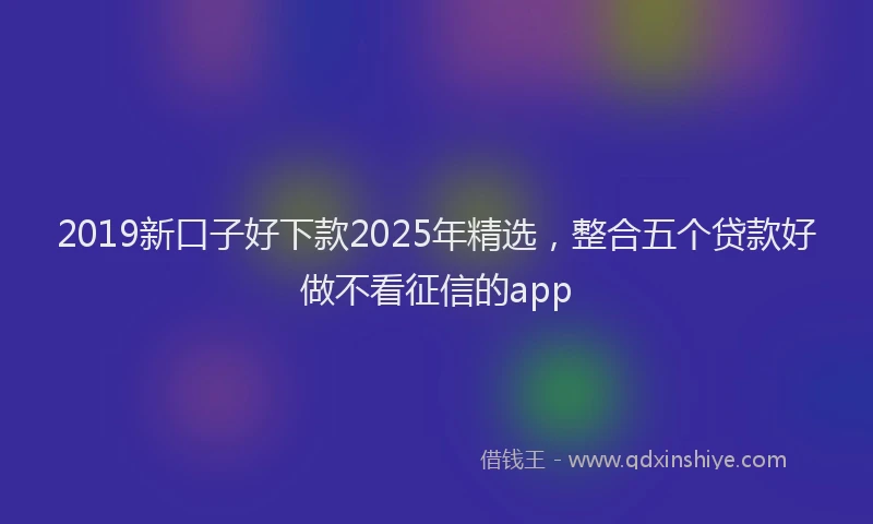 2019新口子好下款2025年精选，整合五个贷款好做不看征信的app