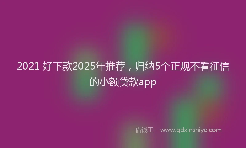 2021 好下款2025年推荐，归纳5个正规不看征信的小额贷款app