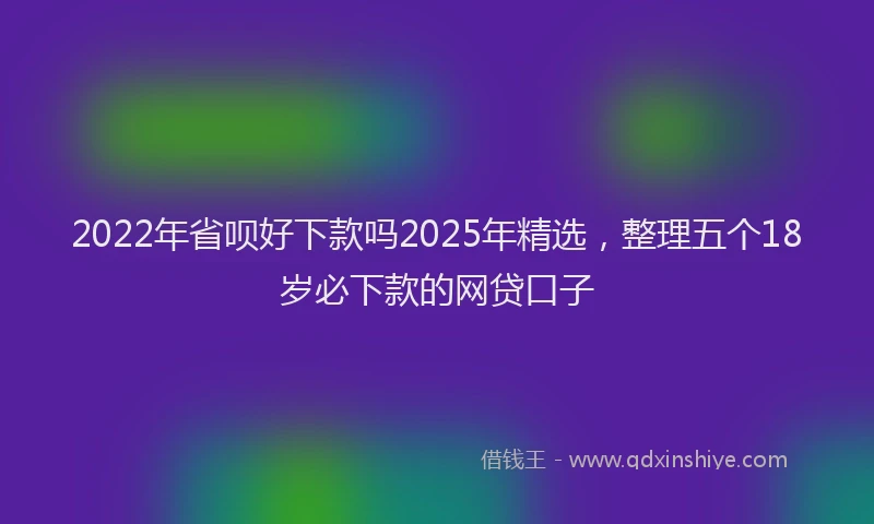 2022年省呗好下款吗2025年精选，整理五个18岁必下款的网贷口子