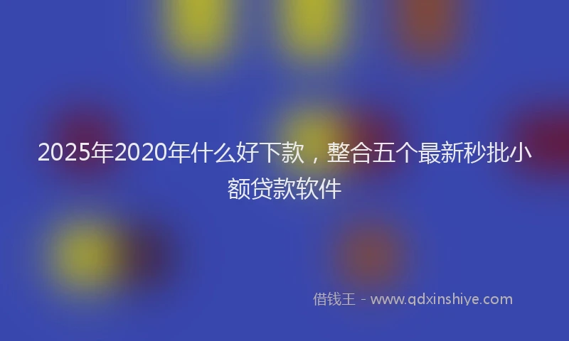 2025年2020年什么好下款，整合五个最新秒批小额贷款软件