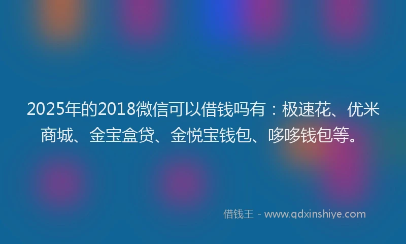 2025年的2018微信可以借钱吗有：极速花、优米商城、金宝盒贷、金悦宝钱包、哆哆钱包等。