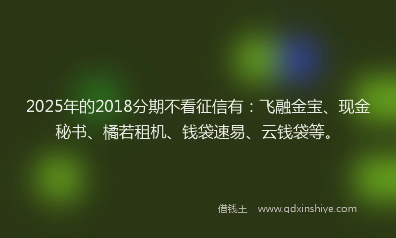 2025年的2018分期不看征信有:飞融金宝、现金秘书、橘若租机、钱袋速易、云钱袋等。