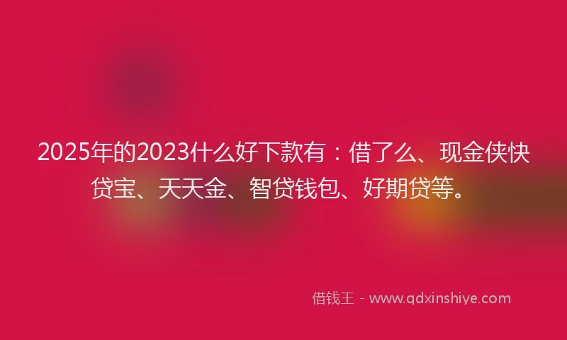 2025年的2023什么好下款有：借了么、现金侠快贷宝、天天金、智贷钱包、好期贷等。