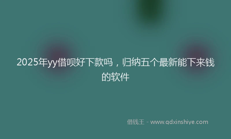 2025年yy借呗好下款吗，归纳五个最新能下来钱的软件