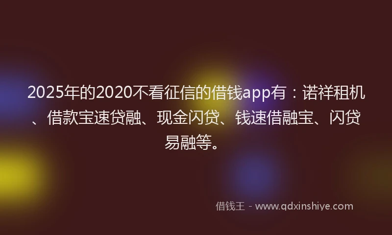 2025年的2020不看征信的借钱app有：诺祥租机、借款宝速贷融、现金闪贷、钱速借融宝、闪贷易融等。