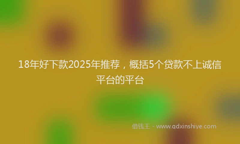 18年好下款2025年推荐，概括5个贷款不上诚信平台的平台