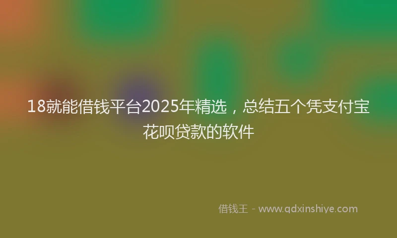 18就能借钱平台2025年精选，总结五个凭支付宝花呗贷款的软件