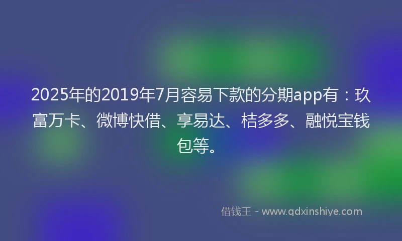 2025年的2019年7月容易下款的分期app有：玖富万卡、微博快借、享易达、桔多多、融悦宝钱包等。