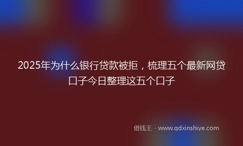 2025年为什么银行贷款被拒，梳理五个最新网贷口子今日整理这五个口子