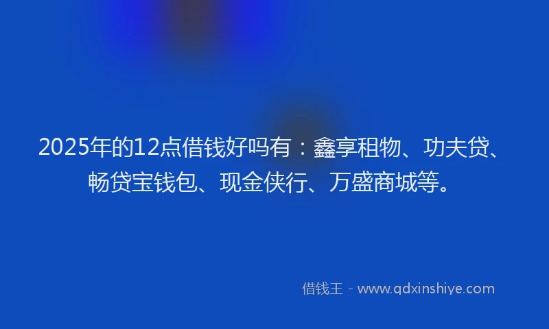 2025年的12点借钱好吗有：鑫享租物、功夫贷、畅贷宝钱包、现金侠行、万盛商城等。