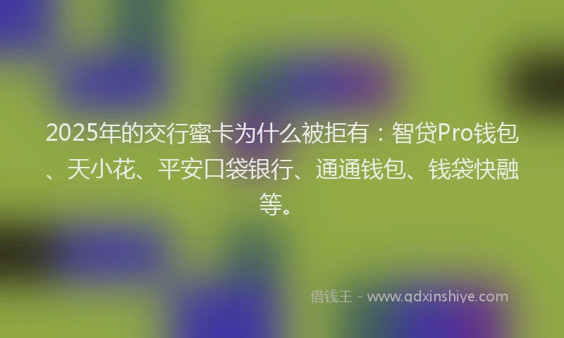 2025年的交行蜜卡为什么被拒有：智贷Pro钱包、天小花、平安口袋银行、通通钱包、钱袋快融等。