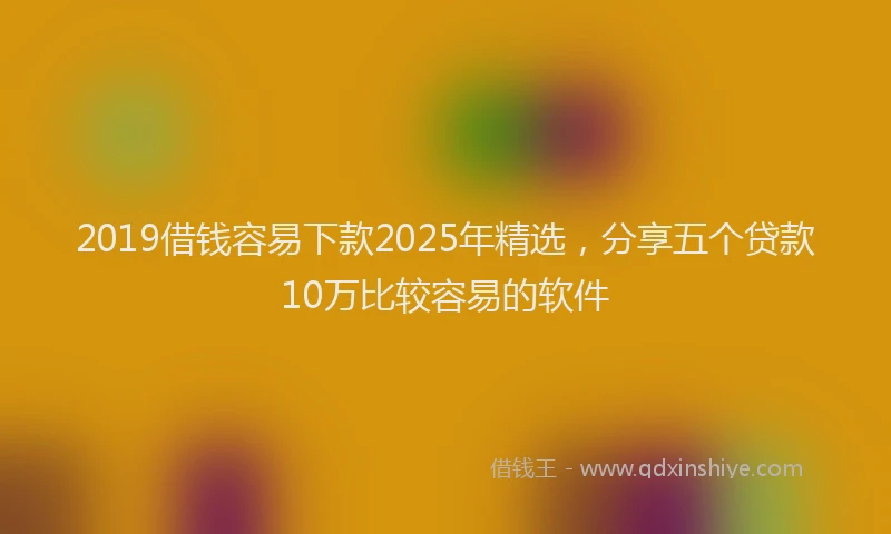 2019借钱容易下款2025年精选，分享五个贷款10万比较容易的软件