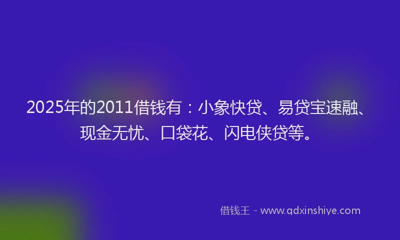 2025年的2011借钱有：小象快贷、易贷宝速融、现金无忧、口袋花、闪电侠贷等。