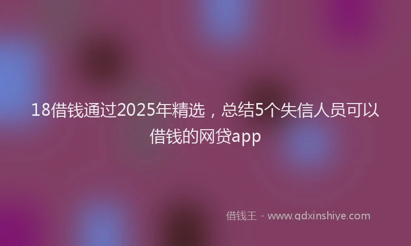 18借钱通过2025年精选，总结5个失信人员可以借钱的网贷app