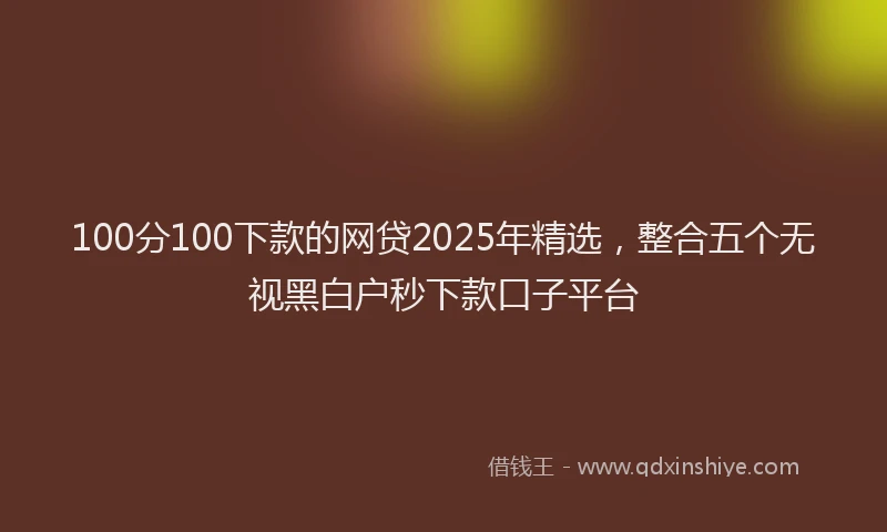 100分100下款的网贷2025年精选，整合五个无视黑白户秒下款口子平台