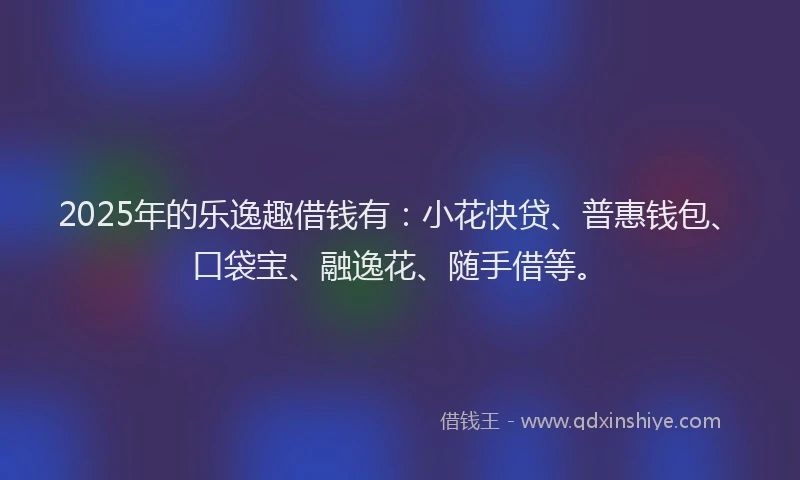 2025年的乐逸趣借钱有：小花快贷、普惠钱包、口袋宝、融逸花、随手借等。