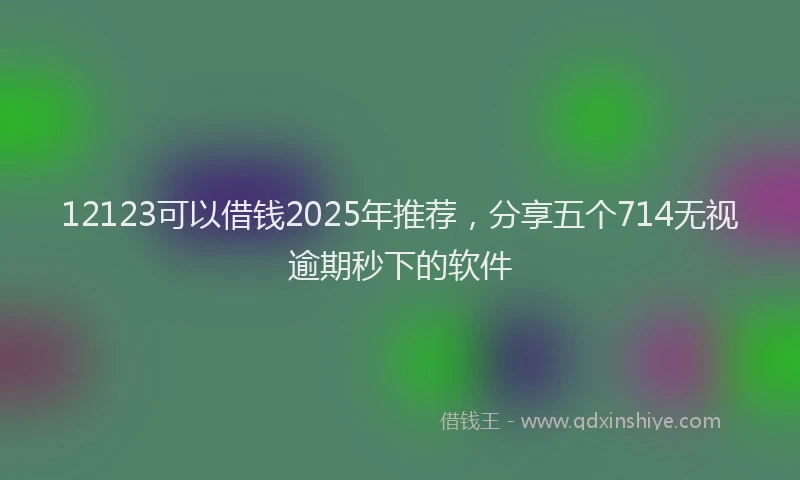 12123可以借钱2025年推荐，分享五个714无视逾期秒下的软件