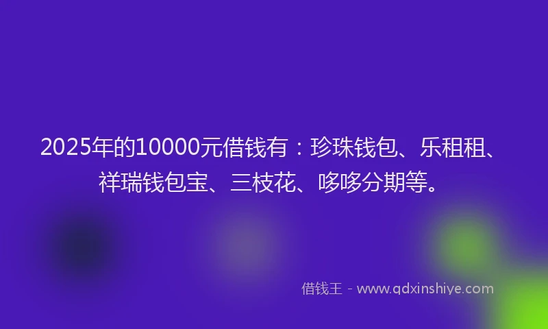 2025年的10000元借钱有：珍珠钱包、乐租租、祥瑞钱包宝、三枝花、哆哆分期等。