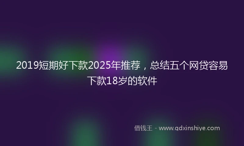 2019短期好下款2025年推荐，总结五个网贷容易下款18岁的软件
