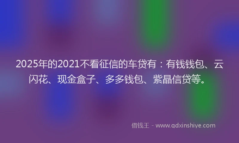 2025年的2021不看征信的车贷有：有钱钱包、云闪花、现金盒子、多多钱包、紫晶信贷等。