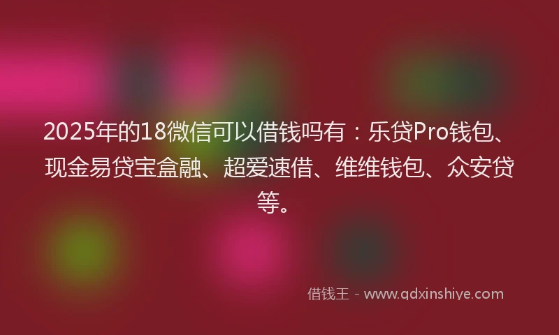 2025年的18微信可以借钱吗有：乐贷Pro钱包、现金易贷宝盒融、超爱速借、维维钱包、众安贷等。