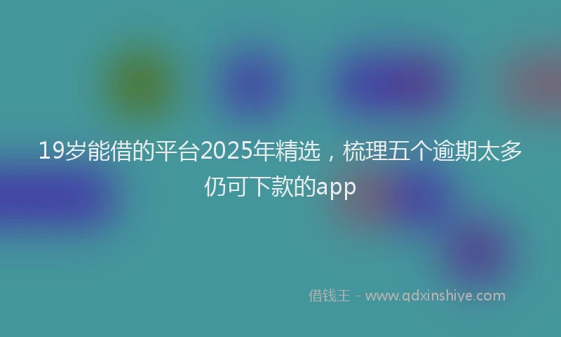 19岁能借的平台2025年精选，梳理五个逾期太多仍可下款的app