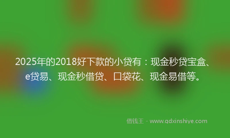 2025年的2018好下款的小贷有：现金秒贷宝盒、e贷易、现金秒借贷、口袋花、现金易借等。