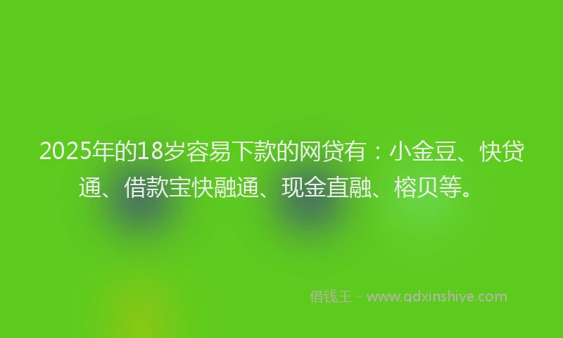 2025年的18岁容易下款的网贷有：小金豆、快贷通、借款宝快融通、现金直融、榕贝等。