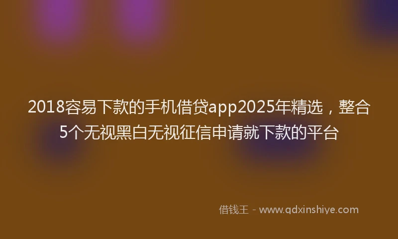 2018容易下款的手机借贷app2025年精选，整合5个无视黑白无视征信申请就下款的平台