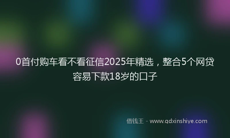0首付购车看不看征信2025年精选，整合5个网贷容易下款18岁的口子