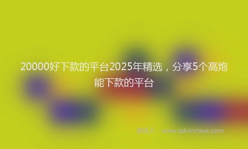 20000好下款的平台2025年精选，分享5个高炮能下款的平台