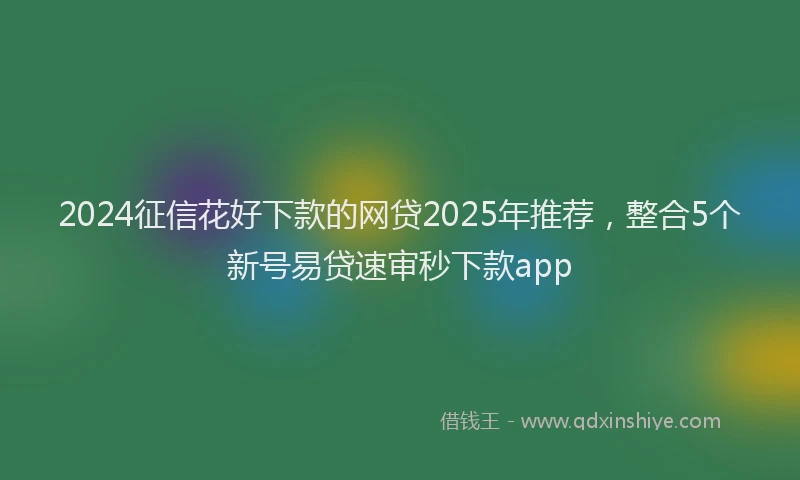 2024征信花好下款的网贷2025年推荐，整合5个新号易贷速审秒下款app