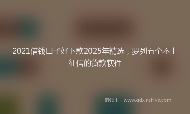 2021借钱口子好下款2025年精选，罗列五个不上征信的贷款软件