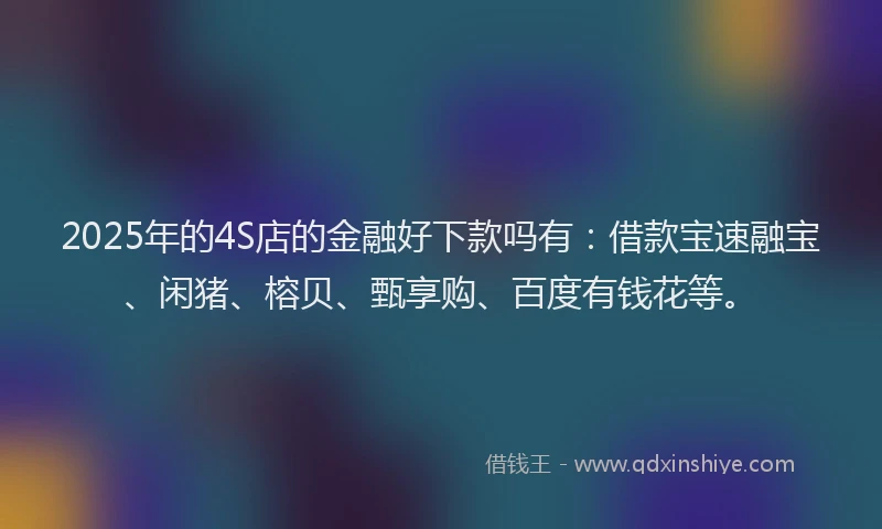 2025年的4S店的金融好下款吗有：借款宝速融宝、闲猪、榕贝、甄享购、百度有钱花等。
