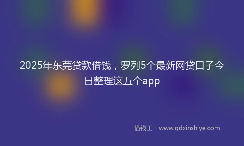 2025年东莞贷款借钱，罗列5个最新网贷口子今日整理这五个app