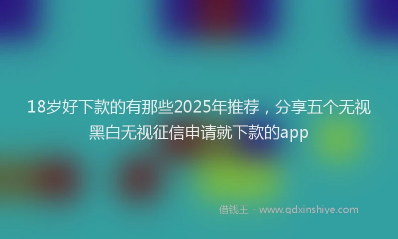 18岁好下款的有那些2025年推荐，分享五个无视黑白无视征信申请就下款的app