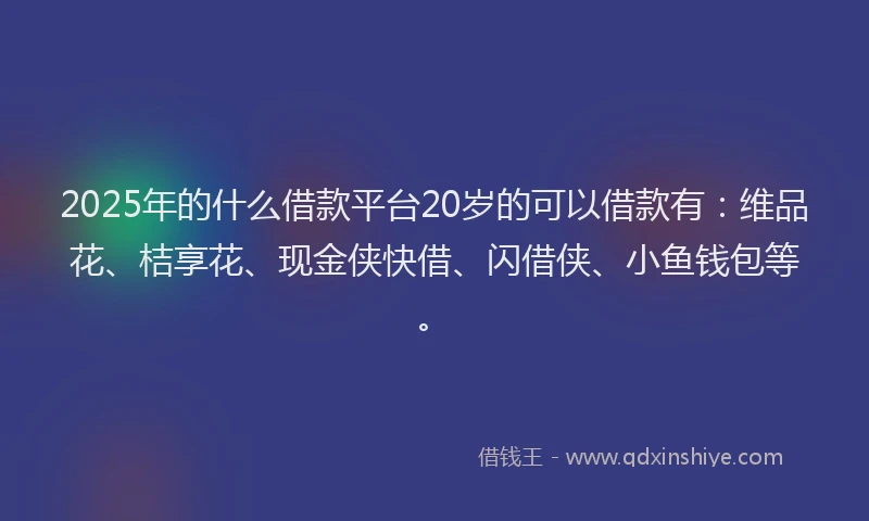 2025年的什么借款平台20岁的可以借款有：维品花、桔享花、现金侠快借、闪借侠、小鱼钱包等。