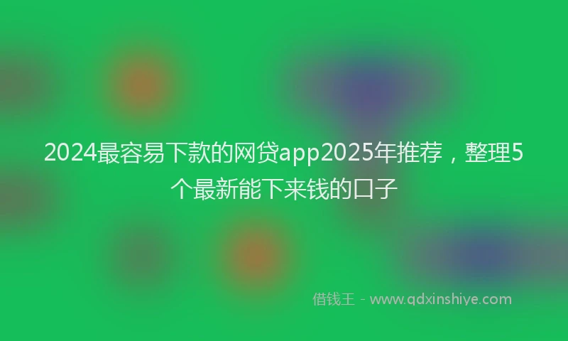 2024最容易下款的网贷app2025年推荐，整理5个最新能下来钱的口子