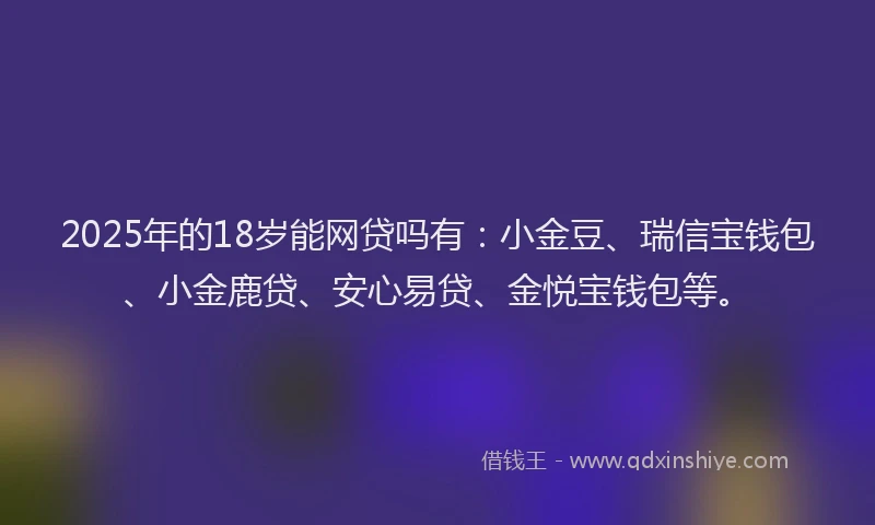 2025年的18岁能网贷吗有：小金豆、瑞信宝钱包、小金鹿贷、安心易贷、金悦宝钱包等。