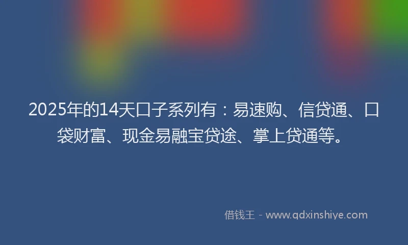 2025年的14天口子系列有：易速购、信贷通、口袋财富、现金易融宝贷途、掌上贷通等。