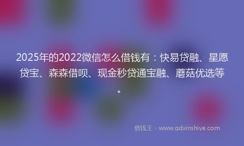 2025年的2022微信怎么借钱有：快易贷融、星愿贷宝、森森借呗、现金秒贷通宝融、蘑菇优选等。